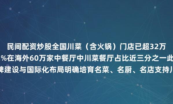 民间配资炒股全国川菜（含火锅）门店已超32万家城市覆盖率达92.2%在海外60万家中餐厅中川菜餐厅占比近三分之一此次川菜立法强调品牌建设与国际化布局明确培育名菜、名厨、名店支持川菜对标国际标准支持川菜厨师赴境外从业从巴山蜀水到五洲四海读懂川菜的火热读懂万家滋味的烟火中国记者：唐文豪 谢佼海报：马芯蕊