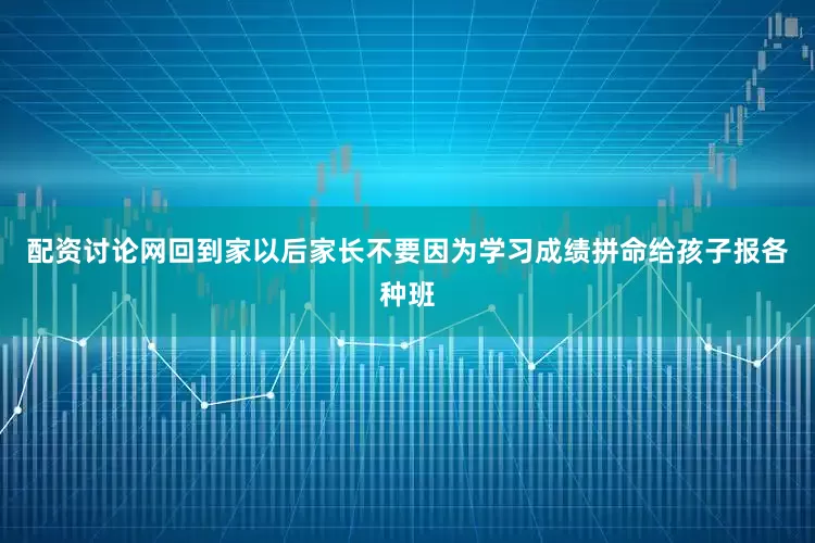 配资讨论网回到家以后家长不要因为学习成绩拼命给孩子报各种班
