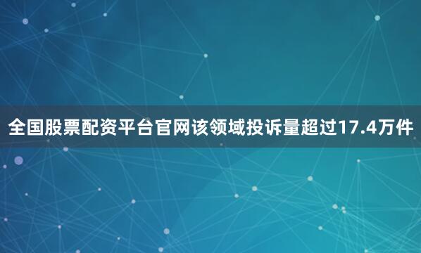 全国股票配资平台官网该领域投诉量超过17.4万件