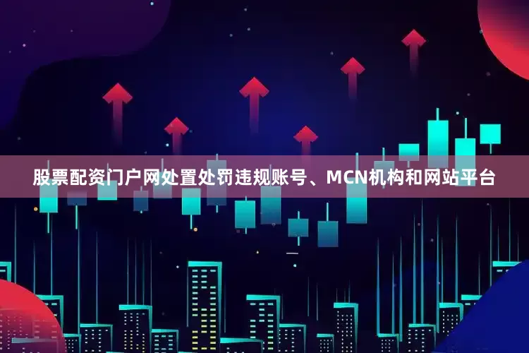 股票配资门户网处置处罚违规账号、MCN机构和网站平台