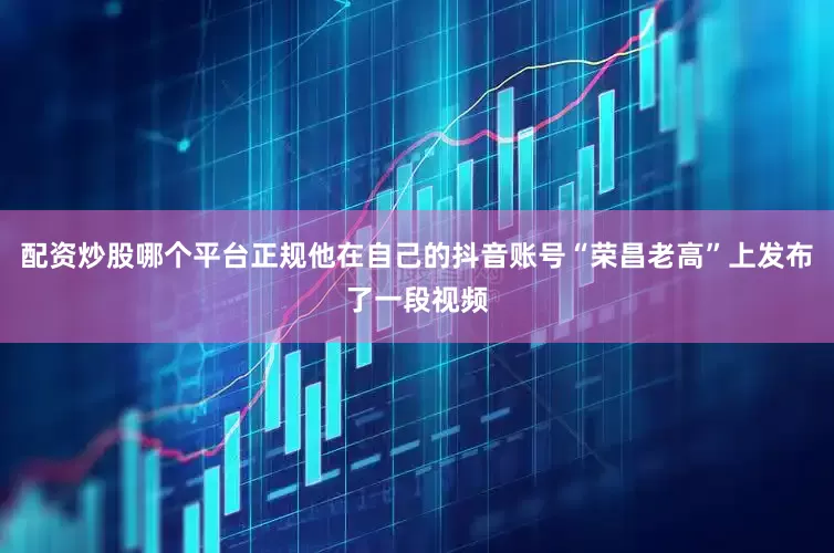 配资炒股哪个平台正规他在自己的抖音账号“荣昌老高”上发布了一段视频