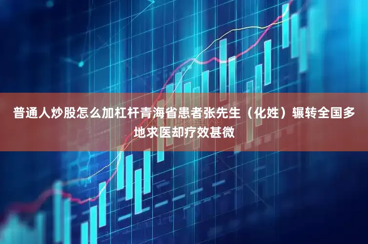 普通人炒股怎么加杠杆青海省患者张先生（化姓）辗转全国多地求医却疗效甚微