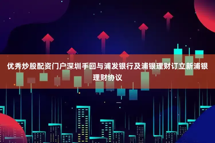 优秀炒股配资门户深圳手回与浦发银行及浦银理财订立新浦银理财协议