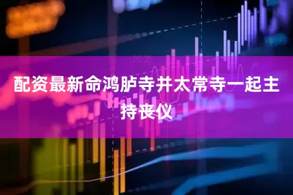 配资最新命鸿胪寺并太常寺一起主持丧仪