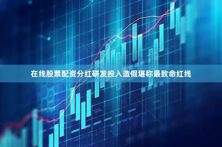 在线股票配资分红研发投入造假堪称最致命红线