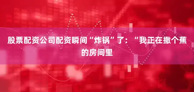 股票配资公司配资瞬间“炸锅”了：“我正在撒个蕉的房间里