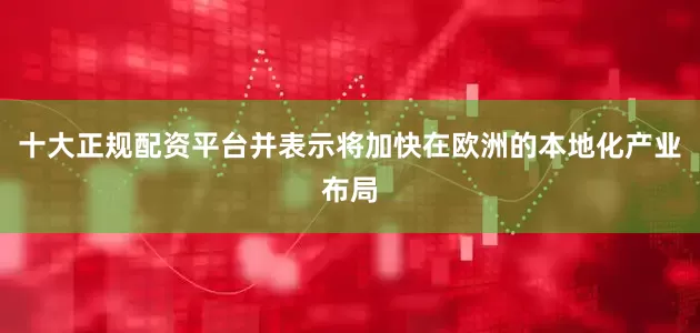 十大正规配资平台并表示将加快在欧洲的本地化产业布局
